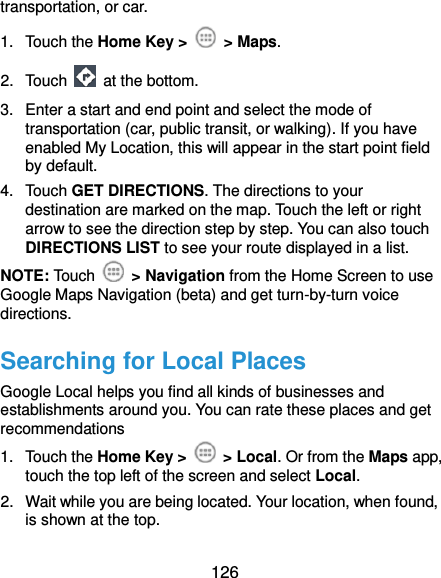  126 transportation, or car. 1.  Touch the Home Key &gt;    &gt; Maps. 2.  Touch    at the bottom. 3.  Enter a start and end point and select the mode of transportation (car, public transit, or walking). If you have enabled My Location, this will appear in the start point field by default. 4.  Touch GET DIRECTIONS. The directions to your destination are marked on the map. Touch the left or right arrow to see the direction step by step. You can also touch DIRECTIONS LIST to see your route displayed in a list. NOTE: Touch    &gt; Navigation from the Home Screen to use Google Maps Navigation (beta) and get turn-by-turn voice directions. Searching for Local Places Google Local helps you find all kinds of businesses and establishments around you. You can rate these places and get recommendations 1.  Touch the Home Key &gt;    &gt; Local. Or from the Maps app, touch the top left of the screen and select Local.   2.  Wait while you are being located. Your location, when found, is shown at the top. 
