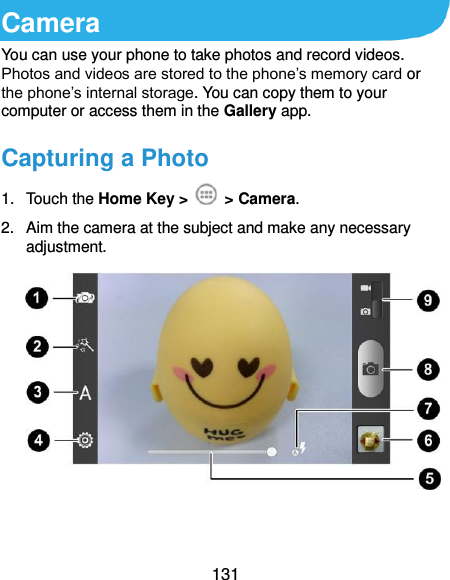  131 Camera You can use your phone to take photos and record videos. Photos and videos are stored to the phone’s memory card or the phone’s internal storage. You can copy them to your computer or access them in the Gallery app.   Capturing a Photo 1.  Touch the Home Key &gt;    &gt; Camera. 2.  Aim the camera at the subject and make any necessary adjustment.     