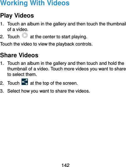  142 Working With Videos Play Videos 1.  Touch an album in the gallery and then touch the thumbnail of a video. 2.  Touch    at the center to start playing. Touch the video to view the playback controls. Share Videos 1.  Touch an album in the gallery and then touch and hold the thumbnail of a video. Touch more videos you want to share to select them. 2.  Touch    at the top of the screen. 3.  Select how you want to share the videos.       