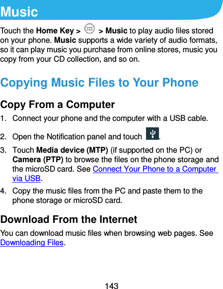  143 Music Touch the Home Key &gt;    &gt; Music to play audio files stored on your phone. Music supports a wide variety of audio formats, so it can play music you purchase from online stores, music you copy from your CD collection, and so on. Copying Music Files to Your Phone Copy From a Computer 1.  Connect your phone and the computer with a USB cable. 2. Open the Notification panel and touch . 3.  Touch Media device (MTP) (if supported on the PC) or Camera (PTP) to browse the files on the phone storage and the microSD card. See Connect Your Phone to a Computer via USB. 4.  Copy the music files from the PC and paste them to the phone storage or microSD card. Download From the Internet You can download music files when browsing web pages. See Downloading Files. 