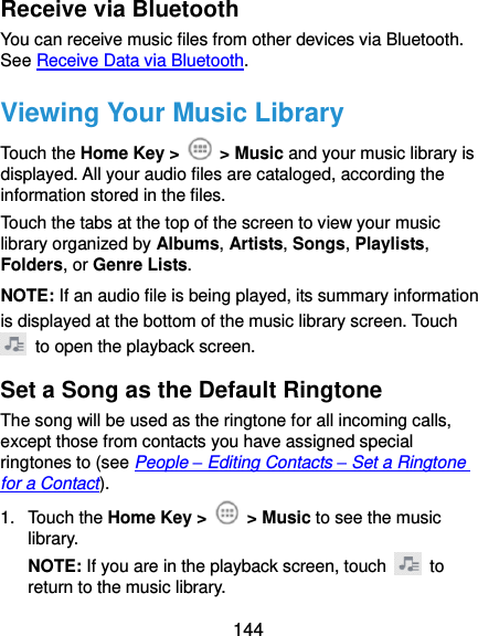  144 Receive via Bluetooth You can receive music files from other devices via Bluetooth. See Receive Data via Bluetooth. Viewing Your Music Library Touch the Home Key &gt;    &gt; Music and your music library is displayed. All your audio files are cataloged, according the information stored in the files. Touch the tabs at the top of the screen to view your music library organized by Albums, Artists, Songs, Playlists, Folders, or Genre Lists. NOTE: If an audio file is being played, its summary information is displayed at the bottom of the music library screen. Touch   to open the playback screen. Set a Song as the Default Ringtone The song will be used as the ringtone for all incoming calls, except those from contacts you have assigned special ringtones to (see People – Editing Contacts – Set a Ringtone for a Contact). 1.  Touch the Home Key &gt;    &gt; Music to see the music library. NOTE: If you are in the playback screen, touch    to return to the music library. 
