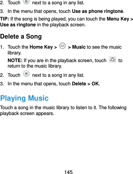  145 2.  Touch    next to a song in any list. 3.  In the menu that opens, touch Use as phone ringtone. TIP: If the song is being played, you can touch the Menu Key &gt; Use as ringtone in the playback screen. Delete a Song 1.  Touch the Home Key &gt;    &gt; Music to see the music library. NOTE: If you are in the playback screen, touch    to return to the music library. 2.  Touch    next to a song in any list. 3.  In the menu that opens, touch Delete &gt; OK. Playing Music Touch a song in the music library to listen to it. The following playback screen appears. 
