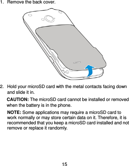  15 1.  Remove the back cover.  2.  Hold your microSD card with the metal contacts facing down and slide it in.   CAUTION: The microSD card cannot be installed or removed when the battery is in the phone. NOTE: Some applications may require a microSD card to work normally or may store certain data on it. Therefore, it is recommended that you keep a microSD card installed and not remove or replace it randomly.  