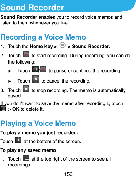 156 Sound Recorder Sound Recorder enables you to record voice memos and listen to them whenever you like. Recording a Voice Memo 1.  Touch the Home Key &gt;    &gt; Sound Recorder. 2.  Touch    to start recording. During recording, you can do the following:  Touch  /   to pause or continue the recording.  Touch    to cancel the recording. 3.  Touch    to stop recording. The memo is automatically saved. If you don’t want to save the memo after recording it, touch   &gt; OK to delete it. Playing a Voice Memo To play a memo you just recorded: Touch    at the bottom of the screen. To play any saved memo: 1.  Touch    at the top right of the screen to see all recordings. 