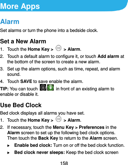  158 More Apps Alarm Set alarms or turn the phone into a bedside clock. Set a New Alarm 1.  Touch the Home Key &gt;    &gt; Alarm. 2.  Touch a default alarm to configure it, or touch Add alarm at the bottom of the screen to create a new alarm. 3.  Set up the alarm options, such as time, repeat, and alarm sound. 4.  Touch SAVE to save enable the alarm. TIP: You can touch  /   in front of an existing alarm to enable or disable it. Use Bed Clock Bed clock displays all alarms you have set. 1.  Touch the Home Key &gt;    &gt; Alarm. 2.  If necessary, touch the Menu Key &gt; Preferences in the Alarm screen to set up the following bed clock options. Then touch the Back Key to return to the Alarm screen.  Enable bed clock: Turn on or off the bed clock function.  Bed clock never sleeps: Keep the bed clock screen 