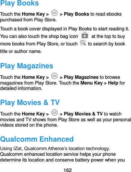  162 Play Books Touch the Home Key &gt;    &gt; Play Books to read ebooks purchased from Play Store. Touch a book cover displayed in Play Books to start reading it. You can also touch the shop bag icon   at the top to buy more books from Play Store, or touch    to search by book title or author name. Play Magazines Touch the Home Key &gt;    &gt; Play Magazines to browse magazines from Play Store. Touch the Menu Key &gt; Help for detailed information. Play Movies &amp; TV Touch the Home Key &gt;    &gt; Play Movies &amp; TV to watch movies and TV shows from Play Store as well as your personal videos stored on the phone. Qualcomm Enhanced Using IZat, Qualcomm Atheros’s location technology, Qualcomm enhanced location service helps your phone determine its location and conserve battery power when you 