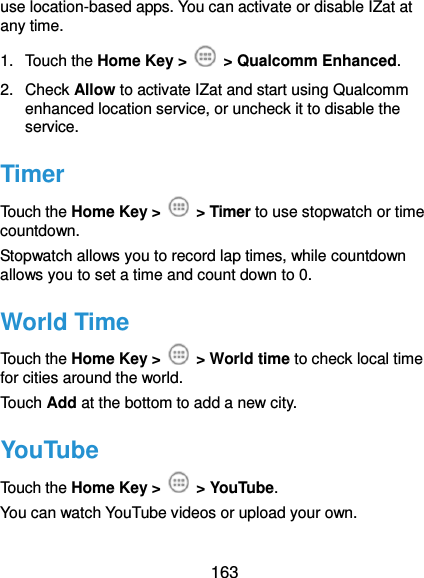  163 use location-based apps. You can activate or disable IZat at any time. 1.  Touch the Home Key &gt;    &gt; Qualcomm Enhanced. 2.  Check Allow to activate IZat and start using Qualcomm enhanced location service, or uncheck it to disable the service. Timer Touch the Home Key &gt;    &gt; Timer to use stopwatch or time countdown. Stopwatch allows you to record lap times, while countdown allows you to set a time and count down to 0. World Time Touch the Home Key &gt;    &gt; World time to check local time for cities around the world. Touch Add at the bottom to add a new city. YouTube Touch the Home Key &gt;    &gt; YouTube.   You can watch YouTube videos or upload your own. 