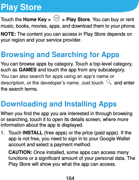  164 Play Store Touch the Home Key &gt;    &gt; Play Store. You can buy or rent music, books, movies, apps, and download them to your phone. NOTE: The content you can access in Play Store depends on your region and your service provider. Browsing and Searching for Apps You can browse apps by category. Touch a top-level category, such as GAMES and touch the app from any subcategory. You can also search for apps using an app’s name or description, or the developer’s name. Just touch    and enter the search terms. Downloading and Installing Apps When you find the app you are interested in through browsing or searching, touch it to open its details screen, where more information about the app is displayed. 1.  Touch INSTALL (free apps) or the price (paid apps). If the app is not free, you need to sign in to your Google Wallet account and select a payment method. CAUTION: Once installed, some apps can access many functions or a significant amount of your personal data. The Play Store will show you what the app can access.   