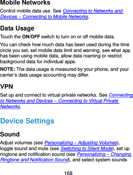  168 Mobile Networks Control mobile data use. See Connecting to Networks and Devices – Connecting to Mobile Networks. Data Usage Touch the ON/OFF switch to turn on or off mobile data. You can check how much data has been used during the time circle you set, set mobile data limit and warning, see what app has been using mobile data, allow data roaming or restrict background data for individual apps. NOTE: The data usage is measured by your phone, and your carrier’s data usage accounting may differ. VPN Set up and connect to virtual private networks. See Connecting to Networks and Devices – Connecting to Virtual Private Networks. Device Settings Sound Adjust volumes (see Personalizing – Adjusting Volumes), toggle sound and mute (see Switching to Silent Mode), set up ringtone and notification sound (see Personalizing – Changing Ringtone and Notification Sound), and select system sounds 