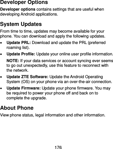  176 Developer Options Developer options contains settings that are useful when developing Android applications. System Updates From time to time, updates may become available for your phone. You can download and apply the following updates.  Update PRL: Download and update the PRL (preferred roaming list).  Update Profile: Update your online user profile information. NOTE: If your data services or account syncing ever seems to go out unexpectedly, use this feature to reconnect with the network.  Update ZTE Software: Update the Android Operating System (OS) on your phone via an over-the-air connection.  Update Firmware: Update your phone firmware. You may be required to power your phone off and back on to complete the upgrade. About Phone View phone status, legal information and other information.    