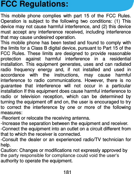  181 FCC Regulations:  This  mobile  phone  complies  with  part  15  of  the  FCC  Rules. Operation  is  subject  to  the  following  two  conditions:  (1)  This device may not cause harmful interference, and (2) this device must  accept  any  interference received,  including  interference that may cause undesired operation. This mobile phone has been tested and found to comply with the limits for a Class B digital device, pursuant to Part 15 of the FCC Rules.  These limits  are  designed to  provide reasonable protection  against  harmful  interference  in  a  residential installation. This equipment generates, uses and can radiated radio  frequency  energy  and,  if  not  installed  and  used  in accordance  with  the  instructions,  may  cause  harmful interference  to  radio  communications.  However,  there  is  no guarantee  that  interference  will  not  occur  in  a  particular installation If this equipment does cause harmful interference to radio  or  television  reception,  which  can  be  determined  by turning the equipment off and on, the user is encouraged to try to  correct  the  interference  by  one  or  more  of  the  following measures: -Reorient or relocate the receiving antenna. -Increase the separation between the equipment and receiver. -Connect the equipment into an outlet on a circuit different from that to which the receiver is connected. -Consult the dealer or an experienced radio/TV technician for help. Caution: Changes or modifications not expressly approved by the party responsible for compliance could void the user‘s authority to operate the equipment. 