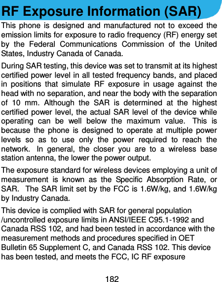  182  RF Exposure Information (SAR) This phone is  designed and  manufactured  not to exceed  the emission limits for exposure to radio frequency (RF) energy set by  the  Federal  Communications  Commission  of  the  United States, Industry Canada of Canada.   During SAR testing, this device was set to transmit at its highest certified power level in all tested frequency bands, and placed in  positions  that  simulate  RF  exposure  in  usage  against  the head with no separation, and near the body with the separation of  10  mm.  Although  the  SAR  is  determined  at  the  highest certified power level, the actual SAR level of the device while operating  can  be  well  below  the  maximum  value.   This  is because  the phone  is designed  to  operate  at multiple  power levels  so  as  to  use  only  the  power  required  to  reach  the network.   In  general,  the  closer  you  are  to  a  wireless  base station antenna, the lower the power output. The exposure standard for wireless devices employing a unit of measurement  is  known  as  the  Specific  Absorption  Rate,  or SAR.   The SAR limit set by the FCC is 1.6W/kg, and 1.6W/kg by Industry Canada.    This device is complied with SAR for general population /uncontrolled exposure limits in ANSI/IEEE C95.1-1992 and Canada RSS 102, and had been tested in accordance with the measurement methods and procedures specified in OET Bulletin 65 Supplement C, and Canada RSS 102. This device has been tested, and meets the FCC, IC RF exposure 