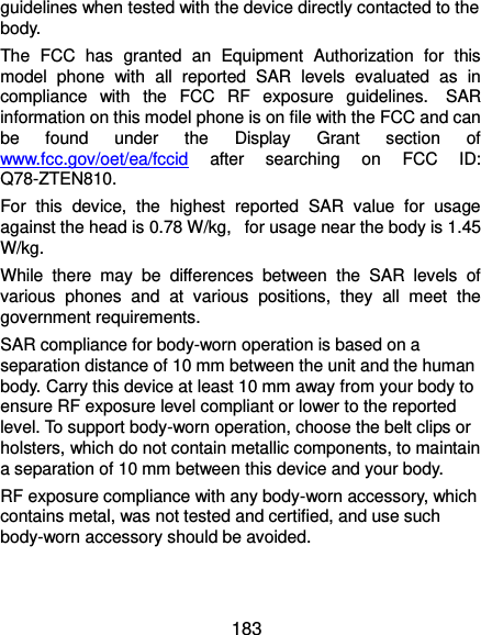  183 guidelines when tested with the device directly contacted to the body.   The  FCC  has  granted  an  Equipment  Authorization  for  this model  phone  with  all  reported  SAR  levels  evaluated  as  in compliance  with  the  FCC  RF  exposure  guidelines.   SAR information on this model phone is on file with the FCC and can be  found  under  the  Display  Grant  section  of www.fcc.gov/oet/ea/fccid  after  searching  on  FCC  ID: Q78-ZTEN810. For  this  device,  the  highest  reported  SAR  value  for  usage against the head is 0.78 W/kg,   for usage near the body is 1.45 W/kg. While  there  may  be  differences  between  the  SAR  levels  of various  phones  and  at  various  positions,  they  all  meet  the government requirements. SAR compliance for body-worn operation is based on a separation distance of 10 mm between the unit and the human body. Carry this device at least 10 mm away from your body to ensure RF exposure level compliant or lower to the reported level. To support body-worn operation, choose the belt clips or holsters, which do not contain metallic components, to maintain a separation of 10 mm between this device and your body.   RF exposure compliance with any body-worn accessory, which contains metal, was not tested and certified, and use such body-worn accessory should be avoided. 