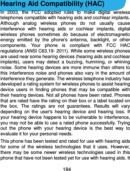  184 Hearing Aid Compatibility (HAC)   In  2003,  the  FCC  adopted  rules  to  make  digital  wireless telephones compatible with hearing aids and cochlear implants. Although  analog  wireless  phones  do  not  usually  cause interference  with  hearing  aids  or  cochlear  implants,  digital wireless  phones  sometimes  do  because  of  electromagnetic energy  emitted  by  the  phone&apos;s  antenna,  backlight,  or  other components.  Your  phone  is  compliant  with  FCC  HAC regulations (ANSI C63.19- 2011). While some wireless phones are used near some hearing devices (hearing aids and cochlear implants),  users  may  detect  a  buzzing,  humming,  or  whining noise. Some hearing devices are more immune than others to this interference noise and phones also vary in the amount of interference they generate. The wireless telephone industry has developed a rating system for wireless phones to assist hearing device  users  in  finding  phones  that  may  be  compatible  with their hearing devices. Not all phones have been rated. Phones that are rated have the rating on their box or a label located on the  box.  The  ratings  are  not  guarantees.  Results  will  vary depending  on  the  user&apos;s  hearing  device  and  hearing  loss.  If your hearing device happens to be vulnerable to interference, you may not be able to use a rated phone successfully. Trying out  the  phone  with  your  hearing  device  is  the  best  way  to evaluate it for your personal needs. This phone has been tested and rated for use with hearing aids for  some  of  the  wireless  technologies  that  it  uses.  However, there may be  some newer  wireless  technologies used in this phone that have not been tested yet for use with hearing aids. It 