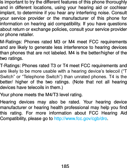  185 is important to try the different features of this phone thoroughly and  in  different locations,  using  your  hearing  aid  or  cochlear implant, to determine if you hear any interfering noise. Consult your  service  provider  or  the  manufacturer  of  this  phone  for information on hearing aid compatibility. If you have questions about return or exchange policies, consult your service provider or phone retailer. M-Ratings:  Phones  rated  M3  or  M4  meet  FCC  requirements and are likely to generate less interference to hearing devices than phones that are not labeled. M4 is the better/higher of the two ratings.   T-Ratings: Phones rated T3 or T4 meet FCC requirements and are likely to be more usable with a hearing device’s telecoil (“T Switch” or “Telephone Switch”) than unrated phones. T4 is the better/  higher  of  the  two  ratings.  (Note  that  not  all  hearing devices have telecoils in them.)     Your phone meets the M4/T3 level rating. Hearing  devices  may  also  be  rated.  Your  hearing  device manufacturer or hearing health professional may help you find this  rating.  For  more  information  about  FCC  Hearing  Aid Compatibility, please go to http://www.fcc.gov/cgb/dro.  