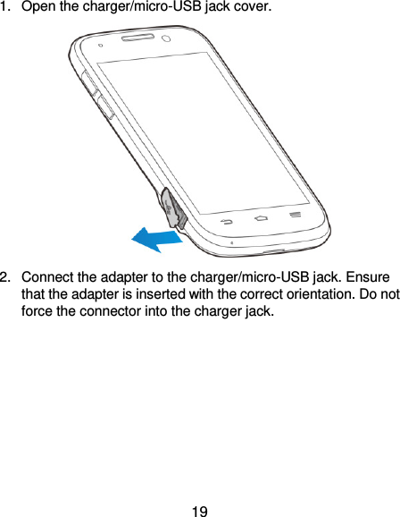  19 1.  Open the charger/micro-USB jack cover.  2.  Connect the adapter to the charger/micro-USB jack. Ensure that the adapter is inserted with the correct orientation. Do not force the connector into the charger jack. 