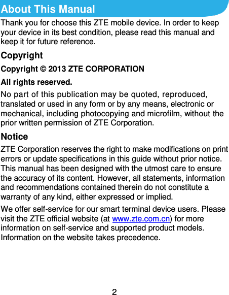  2 About This Manual Thank you for choose this ZTE mobile device. In order to keep your device in its best condition, please read this manual and keep it for future reference. Copyright Copyright ©  2013 ZTE CORPORATION All rights reserved. No part of this publication may be quoted, reproduced, translated or used in any form or by any means, electronic or mechanical, including photocopying and microfilm, without the prior written permission of ZTE Corporation. Notice ZTE Corporation reserves the right to make modifications on print errors or update specifications in this guide without prior notice. This manual has been designed with the utmost care to ensure the accuracy of its content. However, all statements, information and recommendations contained therein do not constitute a warranty of any kind, either expressed or implied. We offer self-service for our smart terminal device users. Please visit the ZTE official website (at www.zte.com.cn) for more information on self-service and supported product models. Information on the website takes precedence.    
