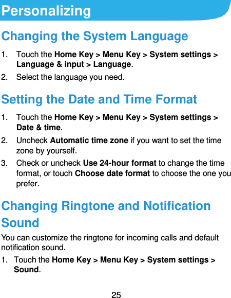  25 Personalizing Changing the System Language 1.  Touch the Home Key &gt; Menu Key &gt; System settings &gt; Language &amp; input &gt; Language. 2.  Select the language you need. Setting the Date and Time Format 1.  Touch the Home Key &gt; Menu Key &gt; System settings &gt; Date &amp; time. 2.  Uncheck Automatic time zone if you want to set the time zone by yourself. 3.  Check or uncheck Use 24-hour format to change the time format, or touch Choose date format to choose the one you prefer. Changing Ringtone and Notification Sound You can customize the ringtone for incoming calls and default notification sound. 1.  Touch the Home Key &gt; Menu Key &gt; System settings &gt; Sound. 