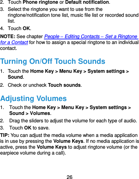  26 2.  Touch Phone ringtone or Default notification. 3.  Select the ringtone you want to use from the ringtone/notification tone list, music file list or recorded sound list. 4.  Touch OK. NOTE: See chapter People – Editing Contacts – Set a Ringtone for a Contact for how to assign a special ringtone to an individual contact. Turning On/Off Touch Sounds 1.  Touch the Home Key &gt; Menu Key &gt; System settings &gt; Sound. 2.  Check or uncheck Touch sounds.   Adjusting Volumes 1.  Touch the Home Key &gt; Menu Key &gt; System settings &gt; Sound &gt; Volumes. 2.  Drag the sliders to adjust the volume for each type of audio. 3.  Touch OK to save. TIP: You can adjust the media volume when a media application is in use by pressing the Volume Keys. If no media application is active, press the Volume Keys to adjust ringtone volume (or the earpiece volume during a call).   