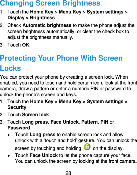  28 Changing Screen Brightness 1.  Touch the Home Key &gt; Menu Key &gt; System settings &gt; Display &gt; Brightness. 2.  Check Automatic brightness to make the phone adjust the screen brightness automatically, or clear the check box to adjust the brightness manually. 3.  Touch OK. Protecting Your Phone With Screen Locks You can protect your phone by creating a screen lock. When enabled, you need to touch and hold certain icon, look at the front camera, draw a pattern or enter a numeric PIN or password to unlock the phone’s screen and keys. 1.  Touch the Home Key &gt; Menu Key &gt; System settings &gt; Security. 2.  Touch Screen lock. 3.  Touch Long press, Face Unlock, Pattern, PIN or Password.  Touch Long press to enable screen lock and allow unlock with a ‘touch and hold’ gesture. You can unlock the screen by touching and holding    on the display.  Touch Face Unlock to let the phone capture your face. You can unlock the screen by looking at the front camera. 