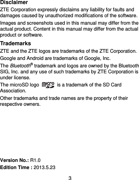  3 Disclaimer ZTE Corporation expressly disclaims any liability for faults and damages caused by unauthorized modifications of the software. Images and screenshots used in this manual may differ from the actual product. Content in this manual may differ from the actual product or software. Trademarks ZTE and the ZTE logos are trademarks of the ZTE Corporation. Google and Android are trademarks of Google, Inc.   The Bluetooth® trademark and logos are owned by the Bluetooth SIG, Inc. and any use of such trademarks by ZTE Corporation is under license.   The microSD logo    is a trademark of the SD Card Association.   Other trademarks and trade names are the property of their respective owners.       Version No.: R1.0 Edition Time : 2013.5.23 