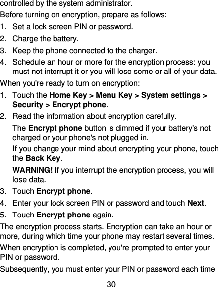  30 controlled by the system administrator. Before turning on encryption, prepare as follows: 1.  Set a lock screen PIN or password. 2.  Charge the battery. 3.  Keep the phone connected to the charger. 4.  Schedule an hour or more for the encryption process: you must not interrupt it or you will lose some or all of your data. When you&apos;re ready to turn on encryption: 1.  Touch the Home Key &gt; Menu Key &gt; System settings &gt; Security &gt; Encrypt phone. 2.  Read the information about encryption carefully.   The Encrypt phone button is dimmed if your battery&apos;s not charged or your phone&apos;s not plugged in. If you change your mind about encrypting your phone, touch the Back Key. WARNING! If you interrupt the encryption process, you will lose data. 3.  Touch Encrypt phone. 4.  Enter your lock screen PIN or password and touch Next. 5.  Touch Encrypt phone again. The encryption process starts. Encryption can take an hour or more, during which time your phone may restart several times. When encryption is completed, you&apos;re prompted to enter your PIN or password. Subsequently, you must enter your PIN or password each time 