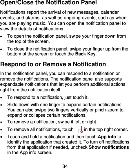  34 Open/Close the Notification Panel Notifications report the arrival of new messages, calendar events, and alarms, as well as ongoing events, such as when you are playing music. You can open the notification panel to view the details of notifications.  To open the notification panel, swipe your finger down from the top of the screen.  To close the notification panel, swipe your finger up from the bottom of the screen or touch the Back Key. Respond to or Remove a Notification In the notification panel, you can respond to a notification or remove the notifications. The notification panel also supports expandable notifications that let you perform additional actions right from the notification itself.  To respond to a notification, just touch it.  Slide down with one finger to expand certain notifications. You can also swipe two fingers vertically or pinch-zoom to expand or collapse certain notifications.  To remove a notification, swipe it left or right.  To remove all notifications, touch    in the top right corner.  Touch and hold a notification and then touch App info to identify the application that created it. To turn off notifications from that application if needed, uncheck Show notifications in the App info screen. 