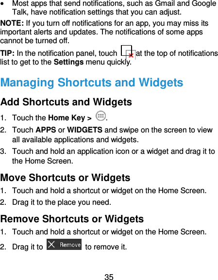  35  Most apps that send notifications, such as Gmail and Google Talk, have notification settings that you can adjust. NOTE: If you turn off notifications for an app, you may miss its important alerts and updates. The notifications of some apps cannot be turned off. TIP: In the notification panel, touch    at the top of notifications list to get to the Settings menu quickly.   Managing Shortcuts and Widgets Add Shortcuts and Widgets 1.  Touch the Home Key &gt;  . 2.  Touch APPS or WIDGETS and swipe on the screen to view all available applications and widgets. 3.  Touch and hold an application icon or a widget and drag it to the Home Screen. Move Shortcuts or Widgets 1.  Touch and hold a shortcut or widget on the Home Screen. 2.  Drag it to the place you need. Remove Shortcuts or Widgets 1.  Touch and hold a shortcut or widget on the Home Screen. 2.  Drag it to    to remove it. 
