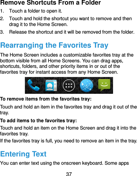  37 Remove Shortcuts From a Folder 1.  Touch a folder to open it. 2.  Touch and hold the shortcut you want to remove and then drag it to the Home Screen. 3.  Release the shortcut and it will be removed from the folder. Rearranging the Favorites Tray The Home Screen includes a customizable favorites tray at the bottom visible from all Home Screens. You can drag apps, shortcuts, folders, and other priority items in or out of the favorites tray for instant access from any Home Screen.  To remove items from the favorites tray: Touch and hold an item in the favorites tray and drag it out of the tray. To add items to the favorites tray: Touch and hold an item on the Home Screen and drag it into the favorites tray.   If the favorites tray is full, you need to remove an item in the tray. Entering Text You can enter text using the onscreen keyboard. Some apps 