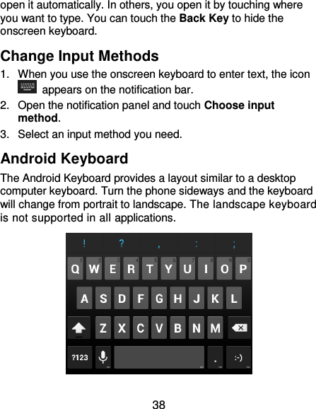  38 open it automatically. In others, you open it by touching where you want to type. You can touch the Back Key to hide the onscreen keyboard. Change Input Methods 1.  When you use the onscreen keyboard to enter text, the icon   appears on the notification bar. 2.  Open the notification panel and touch Choose input method. 3.  Select an input method you need. Android Keyboard The Android Keyboard provides a layout similar to a desktop computer keyboard. Turn the phone sideways and the keyboard will change from portrait to landscape. The landscape keyboard is not supported in all applications.  