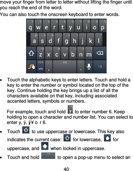  40 move your finger from letter to letter without lifting the finger until you reach the end of the word. You can also touch the onscreen keyboard to enter words.    Touch the alphabetic keys to enter letters. Touch and hold a key to enter the number or symbol located on the top of the key. Continue holding the key brings up a list of all the characters available on that key, including associated accented letters, symbols or numbers. For example, touch and hold    to enter number 6. Keep holding to open a character and number list. You can select to enter y, ý, ÿ, ¥ o r 6.   Touch    to use uppercase or lowercase. This key also indicates the current case:    for lowercase,    for uppercase, and    when locked in uppercase.   Touch and hold    to open a pop-up menu to select an 