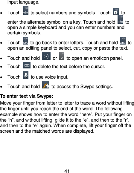  41 input language.   Touch    to select numbers and symbols. Touch    to enter the alternate symbol on a key. Touch and hold    to open a simple keyboard and you can enter numbers and certain symbols.     Touch    to go back to enter letters. Touch and hold    to open an editing panel to select, cut, copy or paste the text.   Touch and hold    or    to open an emoticon panel.   Touch    to delete the text before the cursor.   Touch    to use voice input.   Touch and hold    to access the Swype settings. To enter text via Swype: Move your finger from letter to letter to trace a word without lifting the finger until you reach the end of the word. The following example shows how to enter the word “here”. Put your finger on the “h”, and without lifting, glide it to the “e”, and then to the “r”, and then to the “e” again. When complete, lift your finger off the screen and the matched words are displayed.     