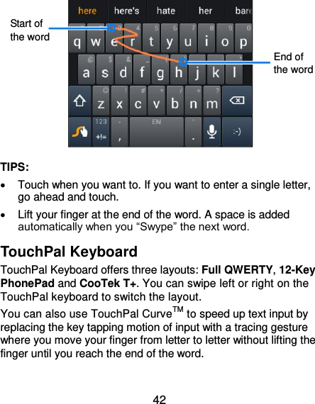  42           TIPS:   Touch when you want to. If you want to enter a single letter, go ahead and touch.   Lift your finger at the end of the word. A space is added automatically when you “Swype” the next word. TouchPal Keyboard TouchPal Keyboard offers three layouts: Full QWERTY, 12-Key PhonePad and CooTek T+. You can swipe left or right on the TouchPal keyboard to switch the layout.   You can also use TouchPal CurveTM to speed up text input by replacing the key tapping motion of input with a tracing gesture where you move your finger from letter to letter without lifting the finger until you reach the end of the word.  End of the word Start of the word 