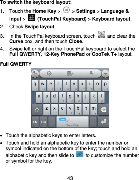  43 To switch the keyboard layout: 1.  Touch the Home Key &gt;    &gt; Settings &gt; Language &amp; input &gt;   (TouchPal Keyboard) &gt; Keyboard layout. 2.  Check Swipe layout. 3.  In the TouchPal keyboard screen, touch    and clear the Curve box, and then touch Close. 4.  Swipe left or right on the TouchPal keyboard to select the Full QWERTY, 12-Key PhonePad or CooTek T+ layout. Full QWERTY    Touch the alphabetic keys to enter letters.   Touch and hold an alphabetic key to enter the number or symbol indicated on the bottom of the key; touch and hold an alphabetic key and then slide to    to customize the number or symbol for the key. 