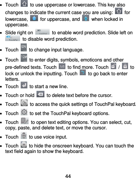  44   Touch    to use uppercase or lowercase. This key also changes to indicate the current case you are using:    for lowercase,    for uppercase, and    when locked in uppercase.   Slide right on    to enable word prediction. Slide left on   to disable word prediction.   Touch    to change input language.   Touch    to enter digits, symbols, emoticons and other pre-defined texts. Touch    to find more. Touch    /    to lock or unlock the inputting. Touch    to go back to enter letters.  Touch    to start a new line.   Touch or hold    to delete text before the cursor.   Touch    to access the quick settings of TouchPal keyboard.   Touch    to set the TouchPal keyboard options.   Touch    to open text editing options. You can select, cut, copy, paste, and delete text, or move the cursor.   Touch    to use voice input.   Touch    to hide the onscreen keyboard. You can touch the text field again to show the keyboard.  