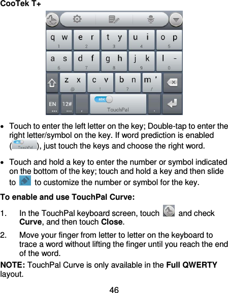  46 CooTek T+    Touch to enter the left letter on the key; Double-tap to enter the right letter/symbol on the key. If word prediction is enabled ( ), just touch the keys and choose the right word.   Touch and hold a key to enter the number or symbol indicated on the bottom of the key; touch and hold a key and then slide to    to customize the number or symbol for the key. To enable and use TouchPal Curve: 1.  In the TouchPal keyboard screen, touch    and check Curve, and then touch Close. 2.  Move your finger from letter to letter on the keyboard to trace a word without lifting the finger until you reach the end of the word. NOTE: TouchPal Curve is only available in the Full QWERTY layout. 