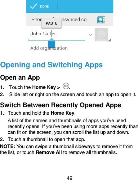  49  Opening and Switching Apps Open an App 1.  Touch the Home Key &gt;  . 2.  Slide left or right on the screen and touch an app to open it. Switch Between Recently Opened Apps 1.  Touch and hold the Home Key.   A list of the names and thumbnails of apps you’ve used recently opens. If you’ve been using more apps recently than can fit on the screen, you can scroll the list up and down. 2.  Touch a thumbnail to open that app. NOTE: You can swipe a thumbnail sideways to remove it from the list, or touch Remove All to remove all thumbnails. 