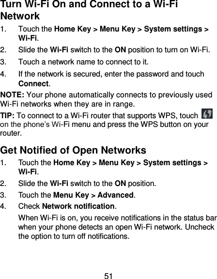  51 Turn Wi-Fi On and Connect to a Wi-Fi Network 1.  Touch the Home Key &gt; Menu Key &gt; System settings &gt; Wi-Fi. 2.  Slide the Wi-Fi switch to the ON position to turn on Wi-Fi.   3.  Touch a network name to connect to it. 4.  If the network is secured, enter the password and touch Connect. NOTE: Your phone automatically connects to previously used Wi-Fi networks when they are in range. TIP: To connect to a Wi-Fi router that supports WPS, touch   on the phone’s Wi-Fi menu and press the WPS button on your router. Get Notified of Open Networks 1.  Touch the Home Key &gt; Menu Key &gt; System settings &gt; Wi-Fi. 2.  Slide the Wi-Fi switch to the ON position. 3.  Touch the Menu Key &gt; Advanced. 4.  Check Network notification. When Wi-Fi is on, you receive notifications in the status bar when your phone detects an open Wi-Fi network. Uncheck the option to turn off notifications. 