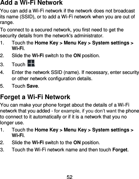  52 Add a Wi-Fi Network You can add a Wi-Fi network if the network does not broadcast its name (SSID), or to add a Wi-Fi network when you are out of range. To connect to a secured network, you first need to get the security details from the network&apos;s administrator. 1.  Touch the Home Key &gt; Menu Key &gt; System settings &gt; Wi-Fi. 2.  Slide the Wi-Fi switch to the ON position. 3.  Touch  . 4.  Enter the network SSID (name). If necessary, enter security or other network configuration details. 5.  Touch Save. Forget a Wi-Fi Network You can make your phone forget about the details of a Wi-Fi network that you added - for example, if you don’t want the phone to connect to it automatically or if it is a network that you no longer use.   1.  Touch the Home Key &gt; Menu Key &gt; System settings &gt; Wi-Fi. 2.  Slide the Wi-Fi switch to the ON position. 3.  Touch the Wi-Fi network name and then touch Forget. 