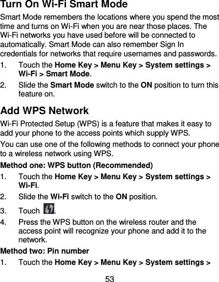  53 Turn On Wi-Fi Smart Mode Smart Mode remembers the locations where you spend the most time and turns on Wi-Fi when you are near those places. The Wi-Fi networks you have used before will be connected to automatically. Smart Mode can also remember Sign In credentials for networks that require usernames and passwords. 1.  Touch the Home Key &gt; Menu Key &gt; System settings &gt; Wi-Fi &gt; Smart Mode. 2.  Slide the Smart Mode switch to the ON position to turn this feature on. Add WPS Network Wi-Fi Protected Setup (WPS) is a feature that makes it easy to add your phone to the access points which supply WPS. You can use one of the following methods to connect your phone to a wireless network using WPS. Method one: WPS button (Recommended) 1.  Touch the Home Key &gt; Menu Key &gt; System settings &gt; Wi-Fi. 2.  Slide the Wi-Fi switch to the ON position. 3.  Touch  . 4.  Press the WPS button on the wireless router and the access point will recognize your phone and add it to the network. Method two: Pin number 1.  Touch the Home Key &gt; Menu Key &gt; System settings &gt; 