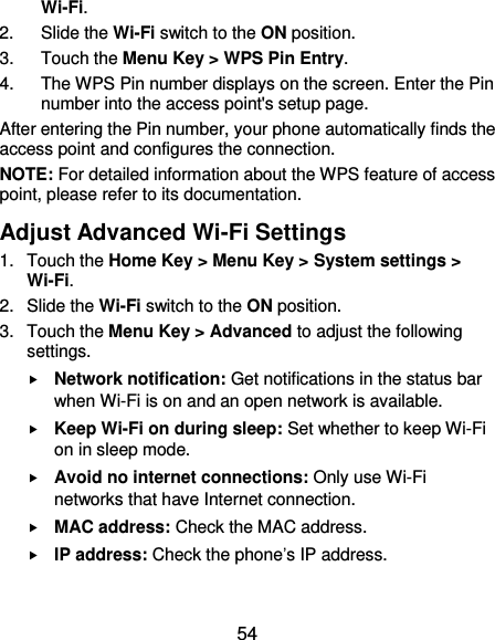  54 Wi-Fi. 2.  Slide the Wi-Fi switch to the ON position. 3.  Touch the Menu Key &gt; WPS Pin Entry. 4.  The WPS Pin number displays on the screen. Enter the Pin number into the access point&apos;s setup page. After entering the Pin number, your phone automatically finds the access point and configures the connection. NOTE: For detailed information about the WPS feature of access point, please refer to its documentation. Adjust Advanced Wi-Fi Settings 1.  Touch the Home Key &gt; Menu Key &gt; System settings &gt; Wi-Fi. 2.  Slide the Wi-Fi switch to the ON position. 3.  Touch the Menu Key &gt; Advanced to adjust the following settings.  Network notification: Get notifications in the status bar when Wi-Fi is on and an open network is available.  Keep Wi-Fi on during sleep: Set whether to keep Wi-Fi on in sleep mode.  Avoid no internet connections: Only use Wi-Fi networks that have Internet connection.  MAC address: Check the MAC address.  IP address: Check the phone’s IP address. 