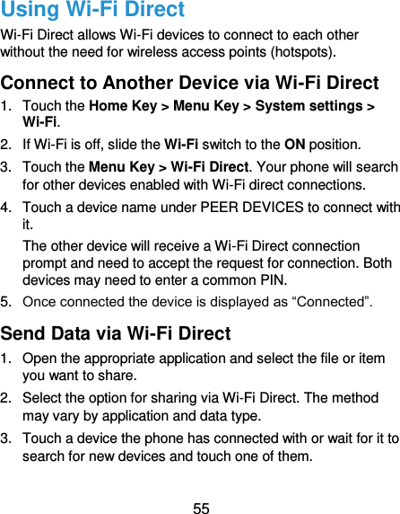  55 Using Wi-Fi Direct Wi-Fi Direct allows Wi-Fi devices to connect to each other without the need for wireless access points (hotspots). Connect to Another Device via Wi-Fi Direct 1.  Touch the Home Key &gt; Menu Key &gt; System settings &gt; Wi-Fi. 2.  If Wi-Fi is off, slide the Wi-Fi switch to the ON position. 3.  Touch the Menu Key &gt; Wi-Fi Direct. Your phone will search for other devices enabled with Wi-Fi direct connections.   4.  Touch a device name under PEER DEVICES to connect with it. The other device will receive a Wi-Fi Direct connection prompt and need to accept the request for connection. Both devices may need to enter a common PIN. 5. Once connected the device is displayed as “Connected”. Send Data via Wi-Fi Direct 1.  Open the appropriate application and select the file or item you want to share. 2.  Select the option for sharing via Wi-Fi Direct. The method may vary by application and data type. 3.  Touch a device the phone has connected with or wait for it to search for new devices and touch one of them. 