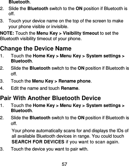 57 Bluetooth. 2.  Slide the Bluetooth switch to the ON position if Bluetooth is off. 3.  Touch your device name on the top of the screen to make your phone visible or invisible. NOTE: Touch the Menu Key &gt; Visibility timeout to set the Bluetooth visibility timeout of your phone. Change the Device Name 1.  Touch the Home Key &gt; Menu Key &gt; System settings &gt; Bluetooth. 2.  Slide the Bluetooth switch to the ON position if Bluetooth is off. 3.  Touch the Menu Key &gt; Rename phone. 4.  Edit the name and touch Rename. Pair With Another Bluetooth Device 1.  Touch the Home Key &gt; Menu Key &gt; System settings &gt; Bluetooth. 2.  Slide the Bluetooth switch to the ON position if Bluetooth is off. Your phone automatically scans for and displays the IDs of all available Bluetooth devices in range. You could touch SEARCH FOR DEVICES if you want to scan again. 3.  Touch the device you want to pair with. 