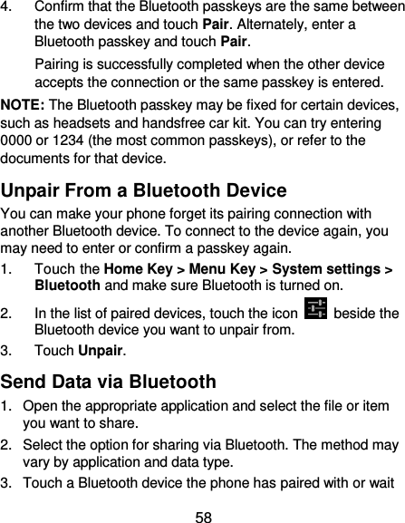 58 4.  Confirm that the Bluetooth passkeys are the same between the two devices and touch Pair. Alternately, enter a Bluetooth passkey and touch Pair. Pairing is successfully completed when the other device accepts the connection or the same passkey is entered. NOTE: The Bluetooth passkey may be fixed for certain devices, such as headsets and handsfree car kit. You can try entering 0000 or 1234 (the most common passkeys), or refer to the documents for that device. Unpair From a Bluetooth Device You can make your phone forget its pairing connection with another Bluetooth device. To connect to the device again, you may need to enter or confirm a passkey again. 1.  Touch the Home Key &gt; Menu Key &gt; System settings &gt; Bluetooth and make sure Bluetooth is turned on. 2.  In the list of paired devices, touch the icon    beside the Bluetooth device you want to unpair from. 3.  Touch Unpair. Send Data via Bluetooth 1.  Open the appropriate application and select the file or item you want to share. 2.  Select the option for sharing via Bluetooth. The method may vary by application and data type. 3.  Touch a Bluetooth device the phone has paired with or wait 