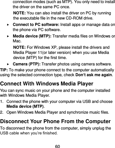  60 connection modes (such as MTP). You only need to install the driver on the same PC once. NOTE: You can also install the driver on PC by running the executable file in the new CD-ROM drive.  Connect to PC software: Install apps or manage data on the phone via PC software.  Media device (MTP): Transfer media files on Windows or Mac. NOTE: For Windows XP, please install the drivers and Media Player 11(or later version) when you use Media device (MTP) for the first time.    Camera (PTP): Transfer photos using camera software. TIP: To make your phone connect to the computer automatically using the selected connection type, check Don’t ask me again. Connect With Windows Media Player You can sync music on your phone and the computer installed with Windows Media Player. 1.  Connect the phone with your computer via USB and choose Media device (MTP). 2.  Open Windows Media Player and synchronize music files. Disconnect Your Phone From the Computer To disconnect the phone from the computer, simply unplug the USB cable when you’re finished. 