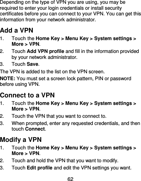  62 Depending on the type of VPN you are using, you may be required to enter your login credentials or install security certificates before you can connect to your VPN. You can get this information from your network administrator. Add a VPN 1.  Touch the Home Key &gt; Menu Key &gt; System settings &gt; More &gt; VPN. 2.  Touch Add VPN profile and fill in the information provided by your network administrator. 3.  Touch Save. The VPN is added to the list on the VPN screen. NOTE: You must set a screen lock pattern, PIN or password before using VPN.   Connect to a VPN 1.  Touch the Home Key &gt; Menu Key &gt; System settings &gt; More &gt; VPN. 2.  Touch the VPN that you want to connect to. 3.  When prompted, enter any requested credentials, and then touch Connect.   Modify a VPN 1.  Touch the Home Key &gt; Menu Key &gt; System settings &gt; More &gt; VPN. 2.  Touch and hold the VPN that you want to modify. 3.  Touch Edit profile and edit the VPN settings you want. 
