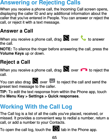  65 Answering or Rejecting Calls When you receive a phone call, the Incoming Call screen opens, displaying the caller ID and any additional information about the caller that you&apos;ve entered in People. You can answer or reject the call, or reject it with a text message. Answer a Call When you receive a phone call, drag    over    to answer the call. NOTE: To silence the ringer before answering the call, press the Volume Keys up or down. Reject a Call When you receive a phone call, drag    over    to reject the call. You can also drag    over    to reject the call and send the preset text message to the caller.   TIP: To edit the text response from within the Phone app, touch the Menu Key &gt; Settings &gt; Quick responses. Working With the Call Log The Call log is a list of all the calls you&apos;ve placed, received, or missed. It provides a convenient way to redial a number, return a call, or add a number to your Contacts. To open the call log, touch the    tab in the Phone app. 