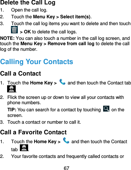 67 Delete the Call Log 1.  Open the call log. 2.  Touch the Menu Key &gt; Select item(s). 3.  Touch the call log items you want to delete and then touch  &gt; OK to delete the call logs. NOTE: You can also touch a number in the call log screen, and touch the Menu Key &gt; Remove from call log to delete the call log of the number. Calling Your Contacts Call a Contact 1.  Touch the Home Key &gt;    and then touch the Contact tab . 2. Flick the screen up or down to view all your contacts with phone numbers. TIP: You can search for a contact by touching    on the screen. 3.  Touch a contact or number to call it. Call a Favorite Contact 1.  Touch the Home Key &gt;    and then touch the Contact tab  . 2. Your favorite contacts and frequently called contacts or 