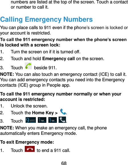  68 numbers are listed at the top of the screen. Touch a contact or number to call it. Calling Emergency Numbers You can place calls to 911 even if the phone’s screen is locked or your account is restricted. To call the 911 emergency number when the phone’s screen is locked with a screen lock: 1.  Turn the screen on if it is turned off. 2.  Touch and hold Emergency call on the screen. 3.  Touch   beside 911. NOTE: You can also touch an emergency contact (ICE) to call it. You can add emergency contacts you need into the Emergency contacts (ICE) group in People app. To call the 911 emergency number normally or when your account is restricted: 1.  Unlock the screen. 2.  Touch the Home Key &gt;  . 3.  Touch        . NOTE: When you make an emergency call, the phone automatically enters Emergency mode. To exit Emergency mode: 1.  Touch    to end a 911 call. 
