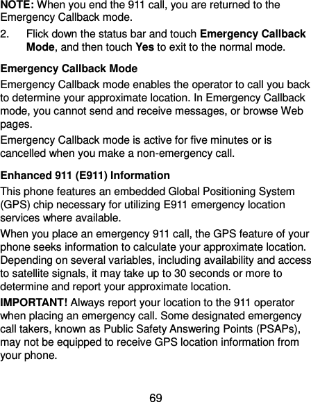  69 NOTE: When you end the 911 call, you are returned to the Emergency Callback mode. 2.  Flick down the status bar and touch Emergency Callback Mode, and then touch Yes to exit to the normal mode. Emergency Callback Mode Emergency Callback mode enables the operator to call you back to determine your approximate location. In Emergency Callback mode, you cannot send and receive messages, or browse Web pages. Emergency Callback mode is active for five minutes or is cancelled when you make a non-emergency call. Enhanced 911 (E911) Information This phone features an embedded Global Positioning System (GPS) chip necessary for utilizing E911 emergency location services where available. When you place an emergency 911 call, the GPS feature of your phone seeks information to calculate your approximate location. Depending on several variables, including availability and access to satellite signals, it may take up to 30 seconds or more to determine and report your approximate location. IMPORTANT! Always report your location to the 911 operator when placing an emergency call. Some designated emergency call takers, known as Public Safety Answering Points (PSAPs), may not be equipped to receive GPS location information from your phone. 
